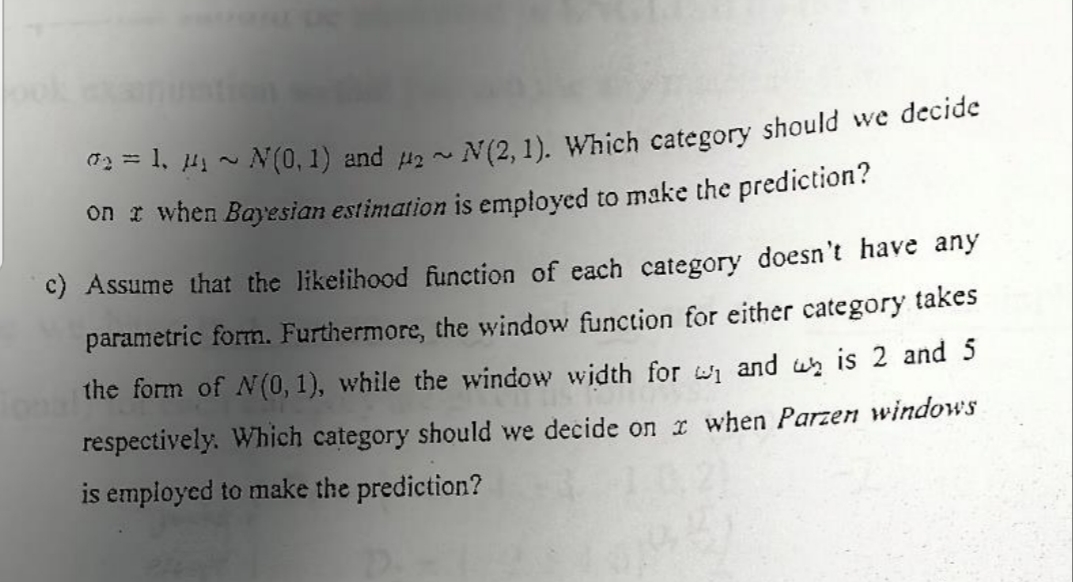 0₂=1, 4₁ ~ N(0, 1) and 2~ N(2, 1). Which category should we decide
on a when Bayesian estimation is employed to make the prediction?
c) Assume that the likelihood function of each category doesn't have any
parametric form. Furthermore, the window function for either category takes
the form of N(0, 1), while the window width for ₁ and u is 2 and 5
respectively. Which category should we decide on x when Parzen windows
is employed to make the prediction?