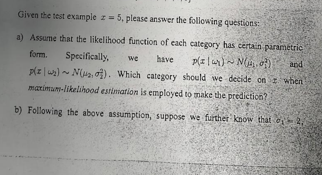 Given the test example x = 5, please answer the following questions:
a) Assume that the likelihood function of each category has certain parametric
and
form. Specifically, we
have
p(rar)~ N(₁,07)
p(x₂)~ N(₂, 2). Which category should we decide on when
maximum-likelihood estimation is employed to make the prediction?
b) Following the above assumption, suppose we further know that o1 = 2,