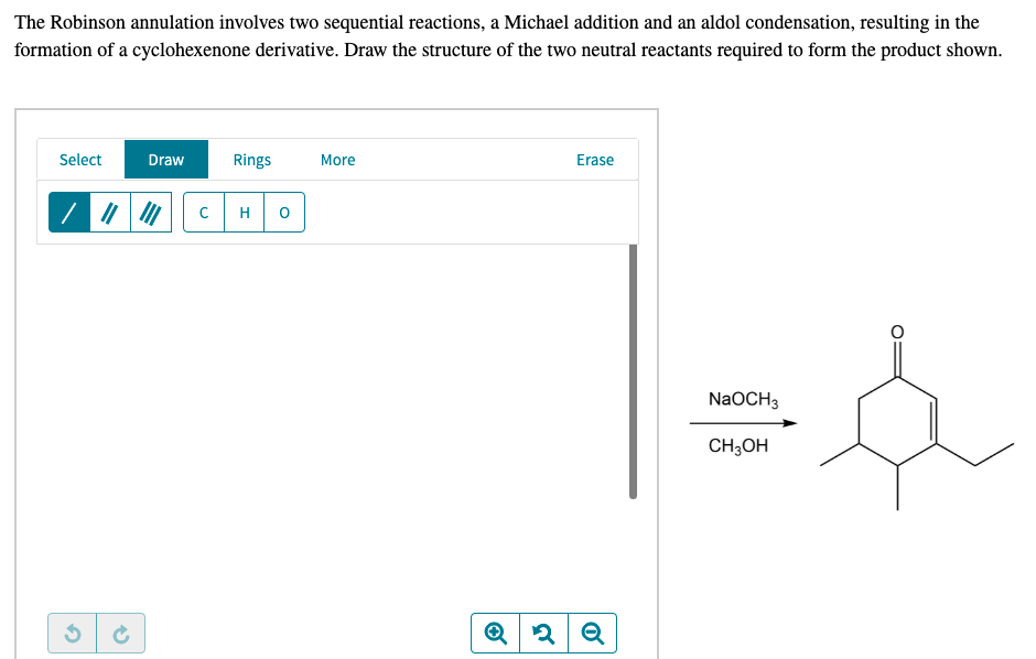 The Robinson annulation involves two sequential reactions, a Michael addition and an aldol condensation, resulting in the
formation of a cyclohexenone derivative. Draw the structure of the two neutral reactants required to form the product shown.
Select
Draw
Rings
More
Erase
H
NaOCH3
CH;OH
