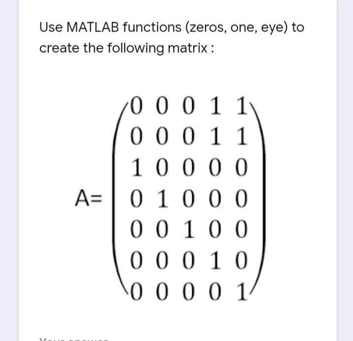 Use MATLAB functions (zeros, one, eye) to
create the following matrix :
0 0 0 1 1\
0 0 0 1 1
10 0 0 0
A= | 0 1 0 0 0
0 010 0
0 0 0 10
0 0 0 0 1
