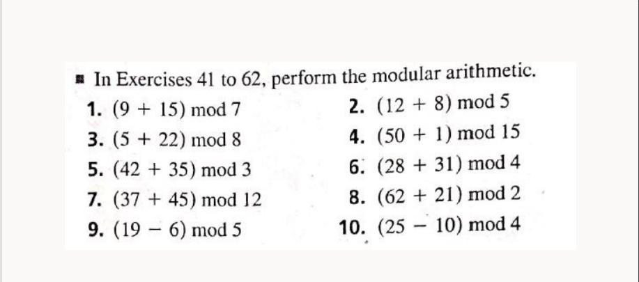 ☐ In Exercises 41 to 62, perform the modular arithmetic.
1. (9+15) mod 7
3. (5 +22) mod 8
5. (42+35) mod 3
7. (37+45) mod 12
9. (196) mod 5
2. (128) mod 5
4. (501) mod 15
6. (28+31) mod 4
8. (62 21) mod 2
10. (2510) mod 4