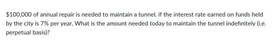 $100,000 of annual repair is needed to maintain a tunnel. if the interest rate earned on funds held
by the city is 7% per year, What is the amount needed today to maintain the tunnel indefinitely (i.e.
perpetual basis)?