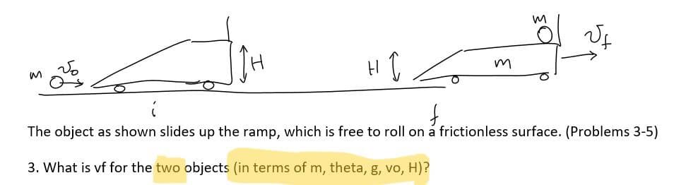 M
I
f.
m
M
The object as shown slides up the ramp, which is free to roll on a frictionless surface. (Problems 3-5)
3. What is vf for the two objects (in terms of m, theta, g, vo, H)?
