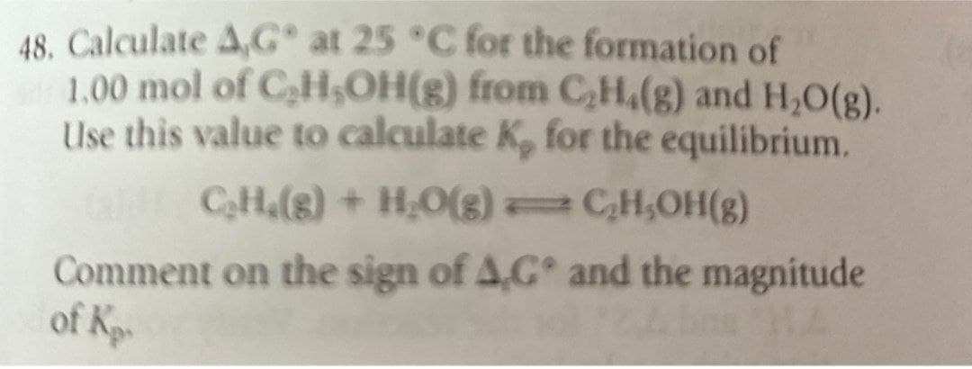 48. Calculate A,G° at 25 °C for the formation of
1.00 mol of C₂H₂OH(g) from C2H4(g) and H₂O(g).
Use this value to calculate K, for the equilibrium.
GHCH.(g) + H2O(g)
Comment on the sign of AG
of Ko
C₂H,OH(g)
and the magnitude