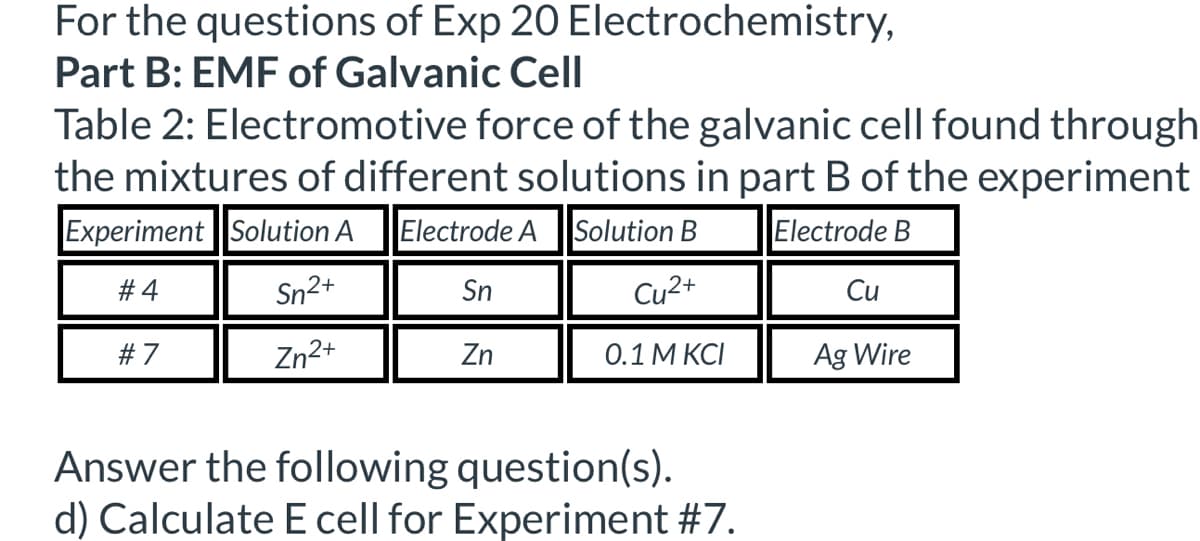 For the questions of Exp 20 Electrochemistry,
Part B: EMF of Galvanic Cell
Table 2: Electromotive force of the galvanic cell found through
the mixtures of different solutions in part B of the experiment
Experiment Solution A
Electrode A Solution B
Electrode B
#4
Sn2+
Sn
Cu2+
Cu
#7
Zn2+
Zn
0.1 M KCI
Ag Wire
Answer the following question(s).
d) Calculate E cell for Experiment #7.