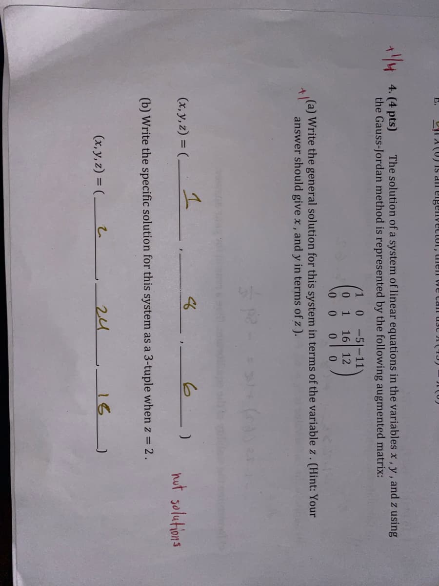 (U) is an eigenvector, then we can use
+14
4. (4 pts)
The solution of a system of linear equations in the variables x, y, and z using
the Gauss-Jordan method is represented by the following augmented matrix:
+
1
0-5-11
0
1 16 12
0
0
00
(a) Write the general solution for this system in terms of the variable z. (Hint: Your
answer should give x, and y in terms of z ).
(x, y, z) = (-
1
8
6)
(b) Write the specific solution for this system as a 3-tuple when z = 2.
(x, y, z) = (_
2
24
16
nut solutions