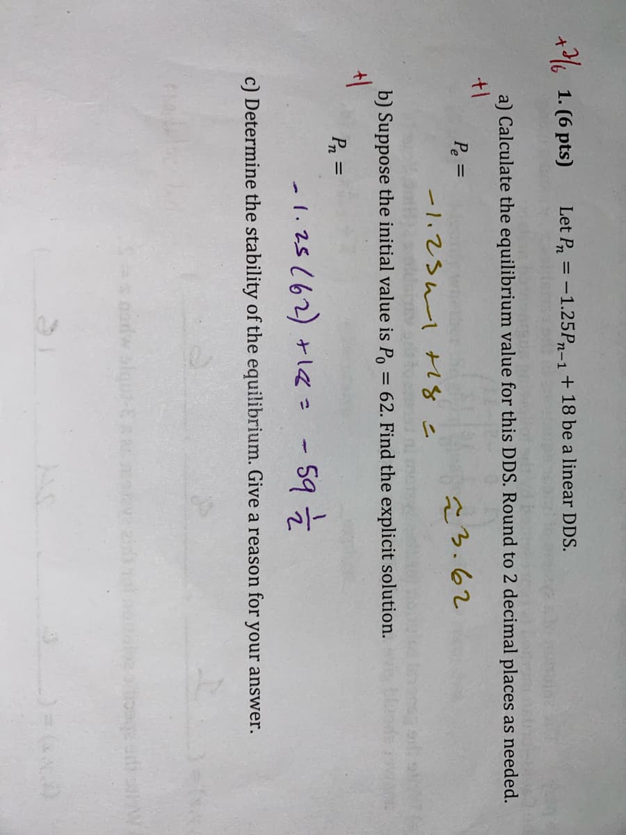 +1. (6 pts)
Let Pr=-1.25P-1 + 18 be a linear DDS.
a) Calculate the equilibrium value for this DDS. Round to 2 decimal places as needed.
+1
Pe=
23.62
-1.251 +18=
b) Suppose the initial value is Po
= 62. Find the explicit solution.
bloode
+1
Pn =
1.25 (62) +18= - 59 ½
c) Determine the stability of the equilibrium. Give a reason for your answer.
nodw siquo-
_) = (x)