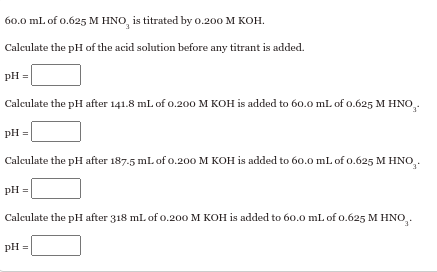 60.0 mL of 0.625 M HNO, is titrated by 0.200 M KOH.
Calculate the pH of the acid solution before any titrant is added.
pH =
Calculate the pH after 141.8 mL of 0.200 M KOH is added to 60.0 mL of 0.625 M HNO3.
pH=
Calculate the pH after 187.5 mL of 0.200 M KOH is added to 60.0 mL of 0.625 M HNO
pH=
Calculate the pH after 318 mL of 0.200 M KOH is added to 60.0 mL of 0.625 M HNO3.
pH=