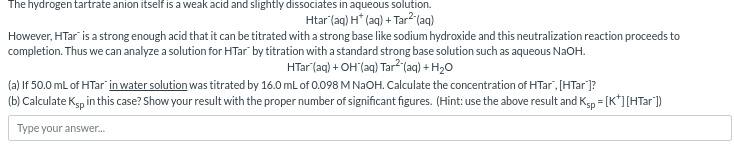 The hydrogen tartrate anion itself is a weak acid and slightly dissociates in aqueous solution.
Htar (aq) H* (aq) + Tar²-(aq)
However, HTar is a strong enough acid that it can be titrated with a strong base like sodium hydroxide and this neutralization reaction proceeds to
completion. Thus we can analyze a solution for HTar by titration with a standard strong base solution such as aqueous NaOH.
HTar (aq) + OH(aq) Tar²(aq) + H2O
(a) If 50.0 mL of HTar in water solution was titrated by 16.0 mL of 0.098 M NaOH. Calculate the concentration of HTar", [HTar']?
(b) Calculate Ksp in this case? Show your result with the proper number of significant figures. (Hint: use the above result and Ksp = [K*] [HTar'])
Type your answer...