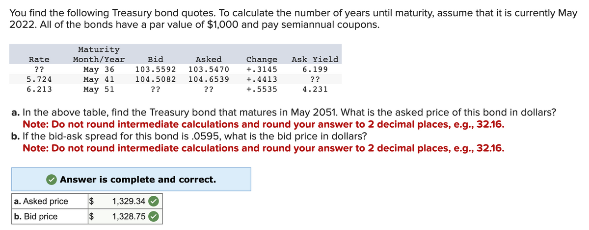 You find the following Treasury bond quotes. To calculate the number of years until maturity, assume that it is currently May
2022. All of the bonds have a par value of $1,000 and pay semiannual coupons.
Rate
??
5.724
6.213
Maturity
Month/Year
May 36
May 41
May 51
Bid
103.5592
104.5082
??
a. Asked price
b. Bid price
Asked
103.5470
104.6539
??
Answer is complete and correct.
a. In the above table, find the Treasury bond that matures in May 2051. What is the asked price of this bond in dollars?
Note: Do not round intermediate calculations and round your answer to 2 decimal places, e.g., 32.16.
b. If the bid-ask spread for this bond is .0595, what is the bid price in dollars?
Note: Do not round intermediate calculations and round your answer to 2 decimal places, e.g., 32.16.
$
1,329.34
$ 1,328.75
Change
+.3145
+.4413
+.5535
Ask Yield
6.199
??
4.231