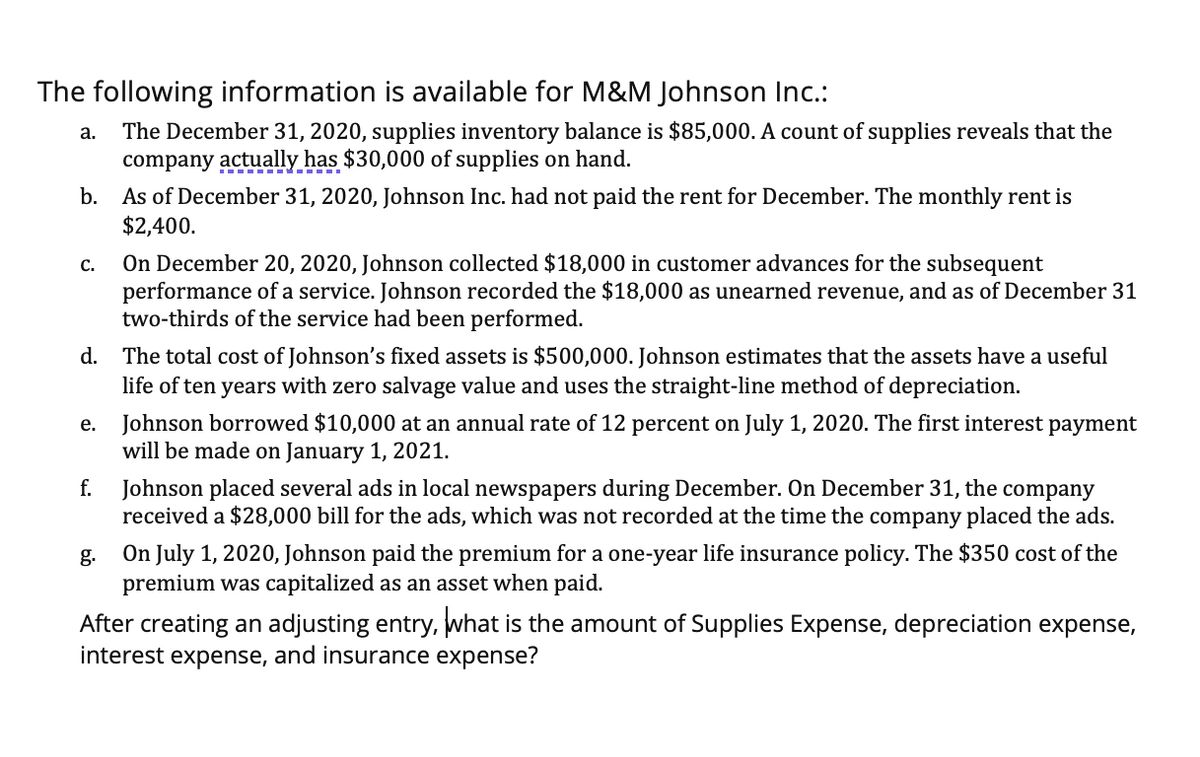 The following information is available for M&M Johnson Inc.:
The December 31, 2020, supplies inventory balance is $85,000. A count of supplies reveals that the
company actually has $30,000 of supplies on hand.
а.
b. As of December 31, 2020, Johnson Inc. had not paid the rent for December. The monthly rent is
$2,400.
On December 20, 2020, Johnson collected $18,000 in customer advances for the subsequent
performance of a service. Johnson recorded the $18,000 as unearned revenue, and as of December 31
two-thirds of the service had been performed.
С.
d. The total cost of Johnson's fixed assets is $500,000. Johnson estimates that the assets have a useful
life of ten years with zero salvage value and uses the straight-line method of depreciation.
Johnson borrowed $10,000 at an annual rate of 12 percent on July 1, 2020. The first interest payment
will be made on January 1, 2021.
е.
f.
Johnson placed several ads in local newspapers during December. On December 31, the company
received a $28,000 bill for the ads, which was not recorded at the time the company placed the ads.
On July 1, 2020, Johnson paid the premium for a one-year life insurance policy. The $350 cost of the
premium was capitalized as an asset when paid.
g.
After creating an adjusting entry, what is the amount of Supplies Expense, depreciation expense,
interest expense, and insurance expense?
