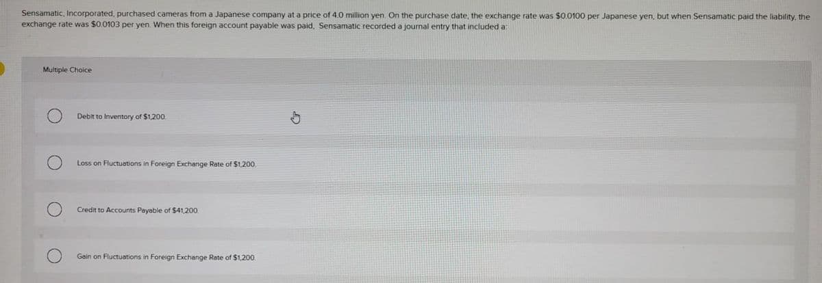 Sensamatic, Incorporated, purchased cameras from a Japanese company at a price of 4.0 million yen. On the purchase date, the exchange rate was $0.0100 per Japanese yen, but when Sensamatic paid the liability, the
exchange rate was $0.0103 per yen. When this foreign account payable was paid, Sensamatic recorded a journal entry that included a:
Multiple Choice
O
O
Debit to Inventory of $1,200.
Loss on Fluctuations in Foreign Exchange Rate of $1,200.
Credit to Accounts Payable of $41,200.
Gain on Fluctuations in Foreign Exchange Rate of $1,200.