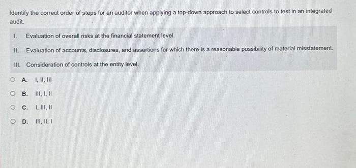 Identify the correct order of steps for an auditor when applying a top-down approach to select controls to test in an integrated
audit.
Evaluation of overall risks at the financial statement level.
II. Evaluation of accounts, disclosures, and assertions for which there is a reasonable possibility of material misstatement.
III. Consideration of controls at the entity level.
L
OA. I, II, III
OB. III, I, II
OC. I, II, II
OD. II, II, I