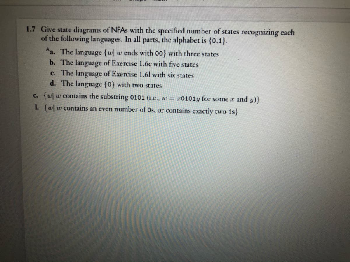 1.7 Give state diagrams of NFAS with the specified number of states recognizing each
of the following languages. In all parts, the alphabet is {0.1}.
Aa. The language {w w ends with 00} with three states
b. The language of Exercise 1.6c with five states
c. The language of Exercise 1.61 with six states
d. The language {0} with two states
c. {ww contains the substring 0101 (i.e., w =
r0101y for some r and y)}
L {ww contains an even number of Os, or contains exactly two 1s}
