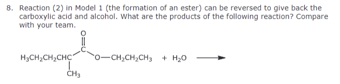 8. Reaction (2) in Model 1 (the formation of an ester) can be reversed to give back the
carboxylic acid and alcohol. What are the products of the following reaction? Compare
with your team.
H3CH2CH2CHC
O-CH2CH2CH3 + H₂O
CH3