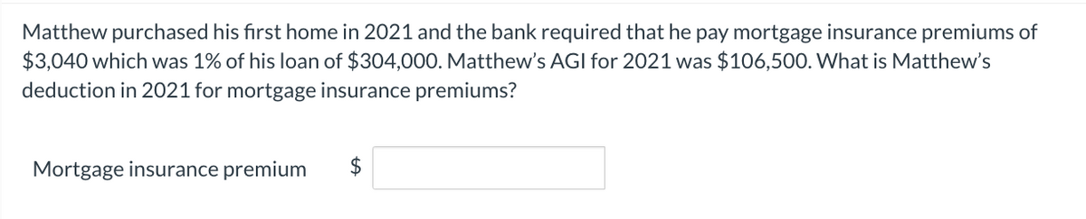 Matthew purchased his first home in 2021 and the bank required that he pay mortgage insurance premiums of
$3,040 which was 1% of his loan of $304,000. Matthew's AGI for 2021 was $106,500. What is Matthew's
deduction in 2021 for mortgage insurance premiums?
Mortgage insurance premium
LA
$
