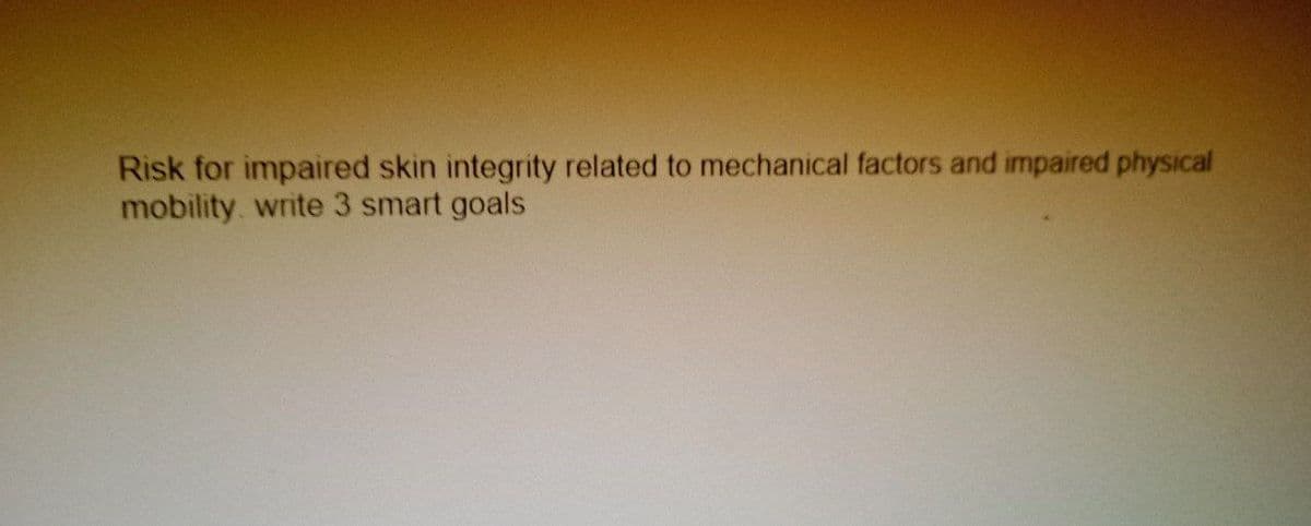 Risk for impaired skin integrity related to mechanical factors and impaired physical
mobility, write 3 smart goals