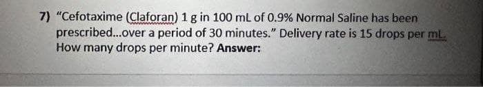 7) "Cefotaxime (Claforan) 1 g in 100 mL of 0.9% Normal Saline has been
prescribed...over a period of 30 minutes." Delivery rate is 15 drops per ml.
How many drops per minute? Answer: