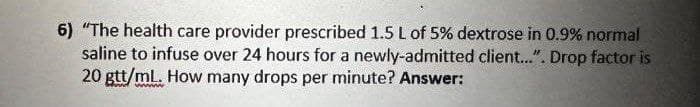 6) "The health care provider prescribed 1.5 L of 5% dextrose in 0.9% normal
saline to infuse over 24 hours for a newly-admitted client...". Drop factor is
20 gtt/mL. How many drops per minute? Answer: