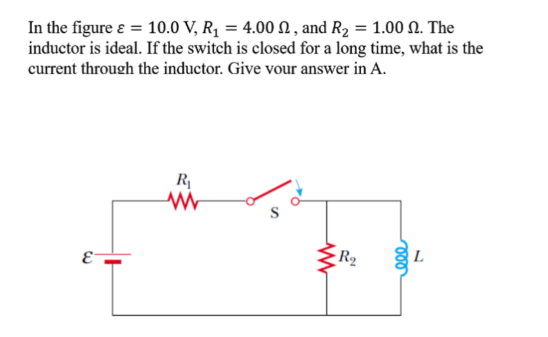 In the figure ɛ =
inductor is ideal. If the switch is closed for a long time, what is the
10.0 V, R1 = 4.00 N , and R2 = 1.00 N. The
current through the inductor. Give vour answer in A.
R1
S
E
R2
L
