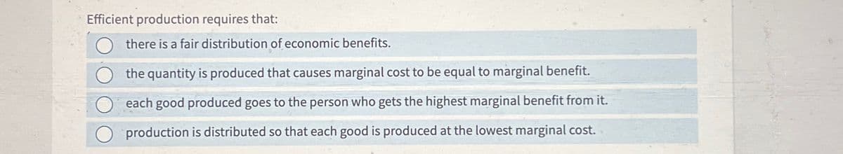 Efficient production requires that:
there is a fair distribution of economic benefits.
the quantity is produced that causes marginal cost to be equal to marginal benefit.
each good produced goes to the person who gets the highest marginal benefit from it.
production is distributed so that each good is produced at the lowest marginal cost.