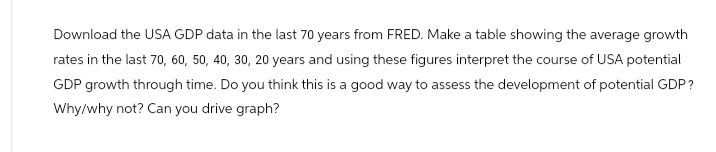 Download the USA GDP data in the last 70 years from FRED. Make a table showing the average growth
rates in the last 70, 60, 50, 40, 30, 20 years and using these figures interpret the course of USA potential
GDP growth through time. Do you think this is a good way to assess the development of potential GDP?
Why/why not? Can you drive graph?