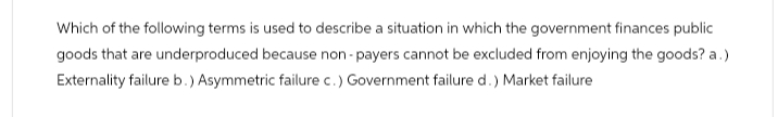 Which of the following terms is used to describe a situation in which the government finances public
goods that are underproduced because non-payers cannot be excluded from enjoying the goods? a.)
Externality failure b.) Asymmetric failure c.) Government failure d.) Market failure