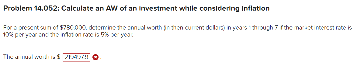 Problem 14.052: Calculate an AW of an investment while considering inflation
For a present sum of $780,000, determine the annual worth (in then-current dollars) in years 1 through 7 if the market interest rate is
10% per year and the inflation rate is 5% per year.
The annual worth is $ 219497.9 ×
