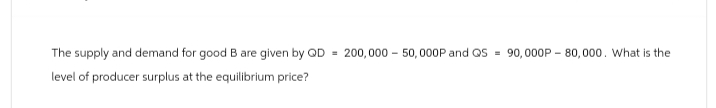 The supply and demand for good B are given by QD 200,000 50,000P and QS = 90,000P-80,000. What is the
level of producer surplus at the equilibrium price?