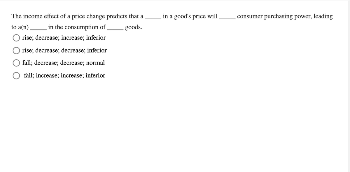 The income effect of a price change predicts that a
to a(n)
in the consumption of
rise; decrease; increase; inferior
rise; decrease; decrease; inferior
fall; decrease; decrease; normal
fall; increase; increase; inferior
goods.
in a good's price will
consumer purchasing power, leading