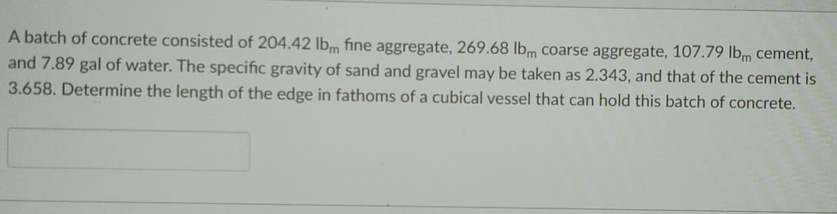 A batch of concrete consisted of 204.42 lbm fine aggregate, 269.68 lbm coarse aggregate, 107.79 lbm cement,
and 7.89 gal of water. The specific gravity of sand and gravel may be taken as 2.343, and that of the cement is
3.658. Determine the length of the edge in fathoms of a cubical vessel that can hold this batch of concrete.
