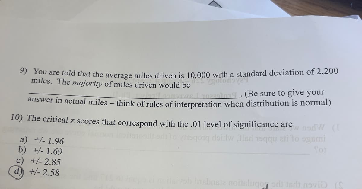 with a standard deviation of 2,200
9) You are told that the average miles driven is 10,000 with a stan
miles. The majority of miles driven would be
929102291014. (Be sure to give your
answer in actual miles - think of rules of interpretation when distribution is normal)
10) The critical z scores that correspond with the .01 level of significance are W (
od to hoqq doidw led 19qqu ati to ogsmi
a) +/- 1.96
b) +/- 1.69
c) +/- 2.85
d) +/- 2.58
fot
ei norisiyob bisbrista noitslugod novi (S