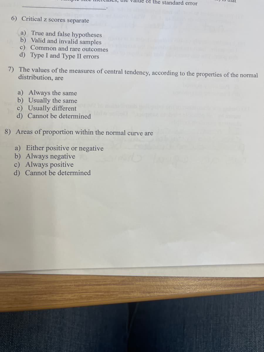 value of the standard error
6) Critical z scores separate
a) True and false hypotheses
b) Valid and invalid samples
c) Common and rare outcomes
d) Type I and Type II errors
7) The values of the measures of central tendency, according to the properties of the normal
distribution, are
a) Always the same
b) Usually the same
c) Usually different
d) Cannot be determined
8) Areas of proportion within the normal curve are
a) Either positive or negative
b) Always negative
c) Always positive
d) Cannot be determined
