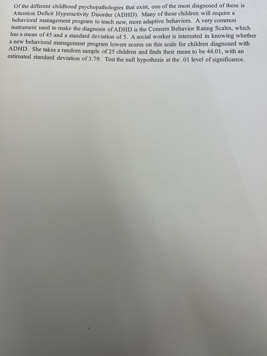 Of the different childhood psychopathologies that exist, one of the most diagnosed of these is
Attention Deficit Hyperactivity Disorder (ADHD). Many of these children will require a
behavioral management program to teach new, more adaptive behaviors. A very common
instrument used to make the diagnosis of ADHD is the Conners Behavior Rating Scales, which
has a mean of 45 and a standard deviation of 5. A social worker is interested in knowing whether
a new behavioral management program lowers scores on this scale for children diagnosed with
ADHD. She takes a random sample of 25 children and finds their mean to be 44.01, with an
estimated standard deviation of 3.79. Test the null hypothesis at the .01 level of significance.