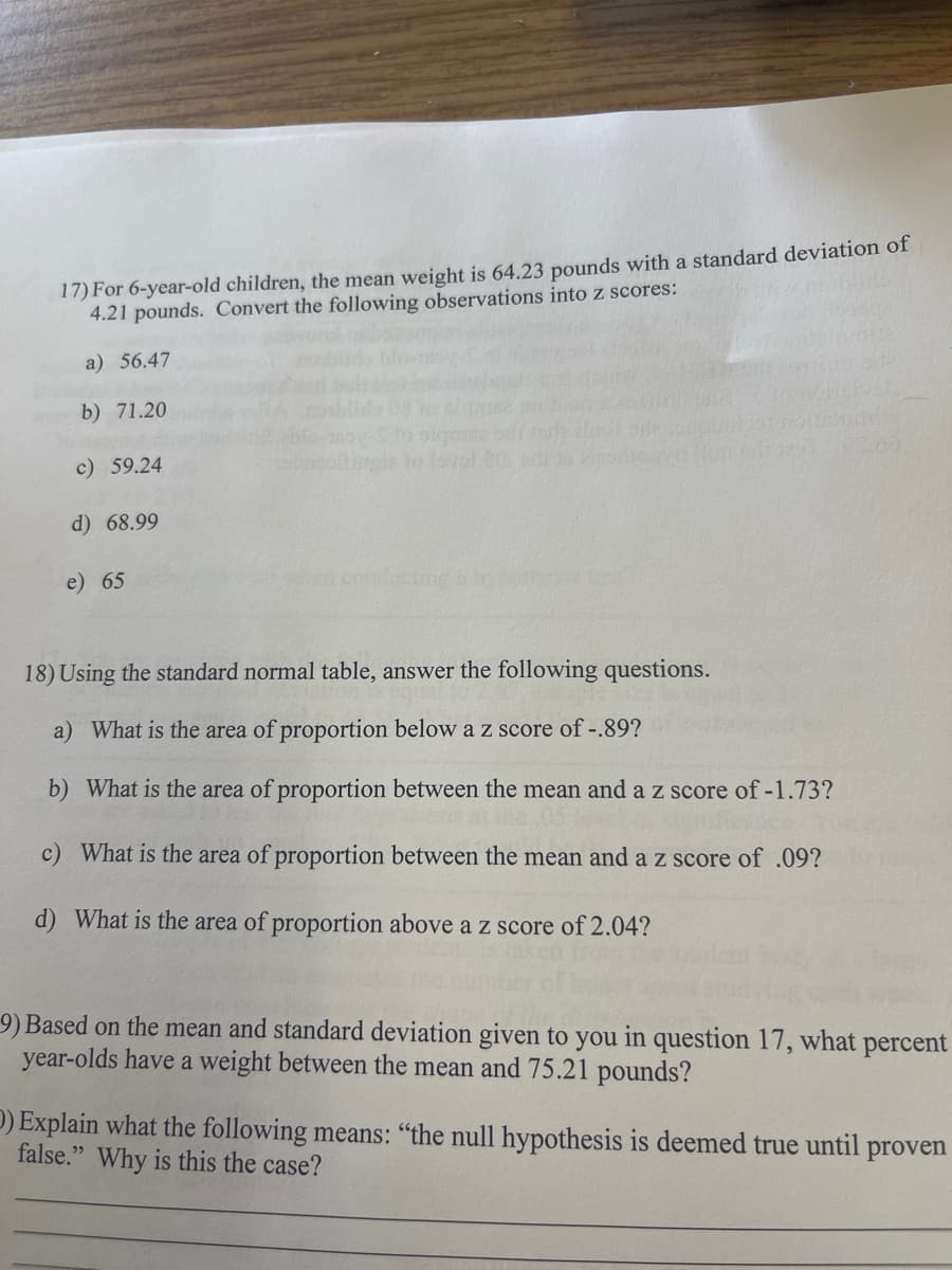 17) For 6-year-old children, the mean weight is 64.23 pounds with a standard deviation of
4.21 pounds. Convert the following observations into z scores:
a) 56.47
b) 71.20
c) 59.24
d) 68.99
e) 65
03.00
18) Using the standard normal table, answer the following questions.
a) What is the area of proportion below a z score of -.89?
b) What is the area of proportion between the mean and a z score of -1.73?
c) What is the area of proportion between the mean and a z score of .09?
d) What is the area of proportion above a z score of 2.04?
9) Based on the mean and standard deviation given to you in question 17, what
year-olds have a weight between the mean and 75.21 pounds?
percent
D) Explain what the following means: "the null hypothesis is deemed true until proven
false." Why is this the case?