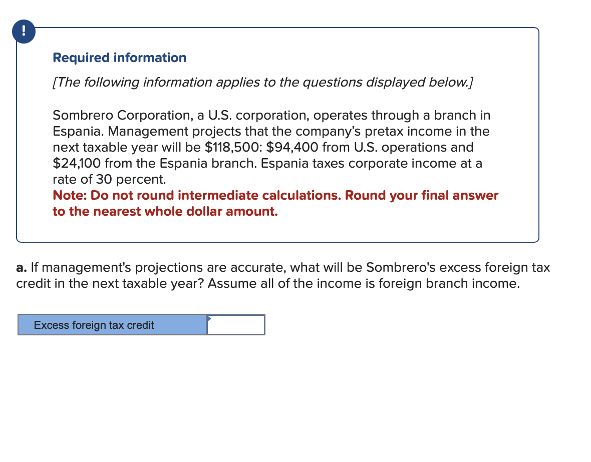 Required information
[The following information applies to the questions displayed below.]
Sombrero Corporation, a U.S. corporation, operates through a branch in
Espania. Management projects that the company's pretax income in the
next taxable year will be $118,500: $94,400 from U.S. operations and
$24,100 from the Espania branch. Espania taxes corporate income at a
rate of 30 percent.
Note: Do not round intermediate calculations. Round your final answer
to the nearest whole dollar amount.
a. If management's projections are accurate, what will be Sombrero's excess foreign tax
credit in the next taxable year? Assume all of the income is foreign branch income.
Excess foreign tax credit