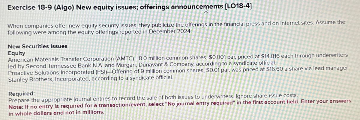 Exercise 18-9 (Algo) New equity issues; offerings announcements [LO18-4]
W
When companies offer new equity security issues, they publicize the offerings in the financial press and on Internet sites. Assume the
following were among the equity offerings reported in December 2024:
New Securities Issues
Equity
American Materials Transfer Corporation (AMTC)-8.0 million common shares, $0.001 par, priced at $14.816 each through underwriters
led by Second Tennessee Bank N.A. and Morgan, Dunavant & Company, according to a syndicate official.
Proactive Solutions Incorporated (PSI)-Offering of 9 million common shares, $0.01 par, was priced at $16.60 a share via lead manager
Stanley Brothers, Incorporated, according to a syndicate official.
Required:
Prepare the appropriate journal entries to record the sale of both issues to underwriters. Ignore share issue costs.
Note: If no entry is required for a transaction/event, select "No journal entry required" in the first account field. Enter your answers
in whole dollars and not in millions.