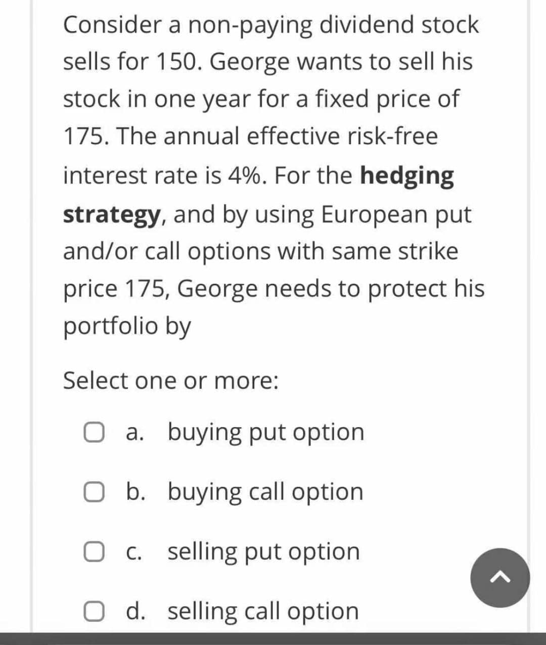 Consider a non-paying dividend stock
sells for 150. George wants to sell his
stock in one year for a fixed price of
175. The annual effective risk-free
interest rate is 4%. For the hedging
strategy, and by using European put
and/or call options with same strike
price 175, George needs to protect his
portfolio by
Select one or more:
O a. buying put option
O b. buying call option
O c. selling put option
0 d. selling call option
