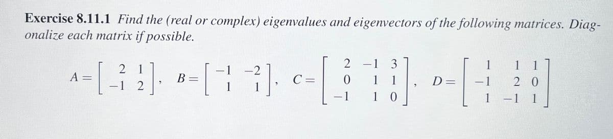 Exercise 8.11.1 Find the (real or complex) eigenvalues and eigenvectors of the following matrices. Diag-
onalize each matrix if possible.
1
A
+= [_²₂2].
12
B =
-2
[13]
²].
C =
2
0
-1
-1 3
1 1
10
D=
H
-1
1 1
20
1 -1 1