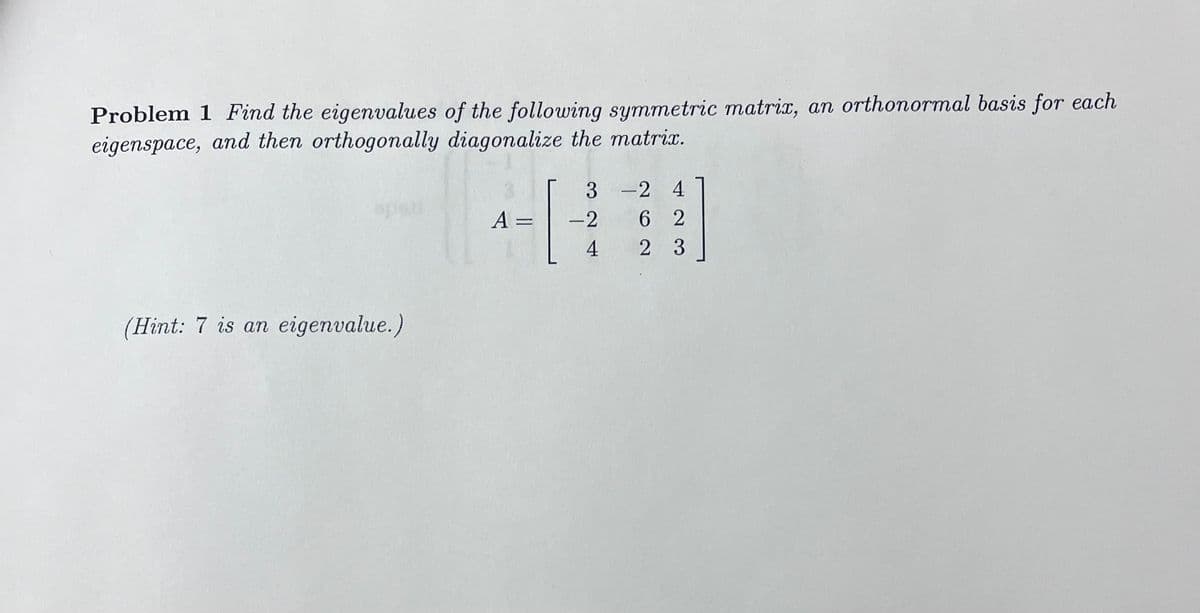 Problem 1 Find the eigenvalues of the following symmetric matrix, an orthonormal basis for each
eigenspace, and then orthogonally diagonalize the matrix.
(Hint: 7 is an eigenvalue.)
A:
=
3
-2
4
-24
62
2 3