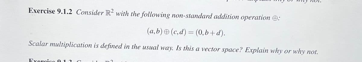 Exercise 9.1.2 Consider R2 with the following non-standard addition operation :
(a,b) (c,d) = (0,b+d).
Scalar multiplication is defined in the usual way. Is this a vector space? Explain why or why not.
Exercise 013
m?