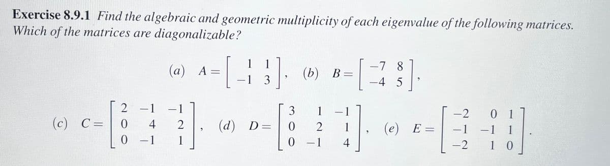 Exercise 8.9.1 Find the algebraic and geometric multiplicity of each eigenvalue of the following matrices.
Which of the matrices are diagonalizable?
(c) C =
2
0
0
- 1
4
-1
(a) A
- 1
-
2
1
-
{}]
1], (b)
(b) B=
-1 3
3
1
- [80 #
2
- 1
4
(d) D=
$]
-7 8
-4 5
1 (e) E
=
-
-2
-1
-2
0 1
1
10
-1
-