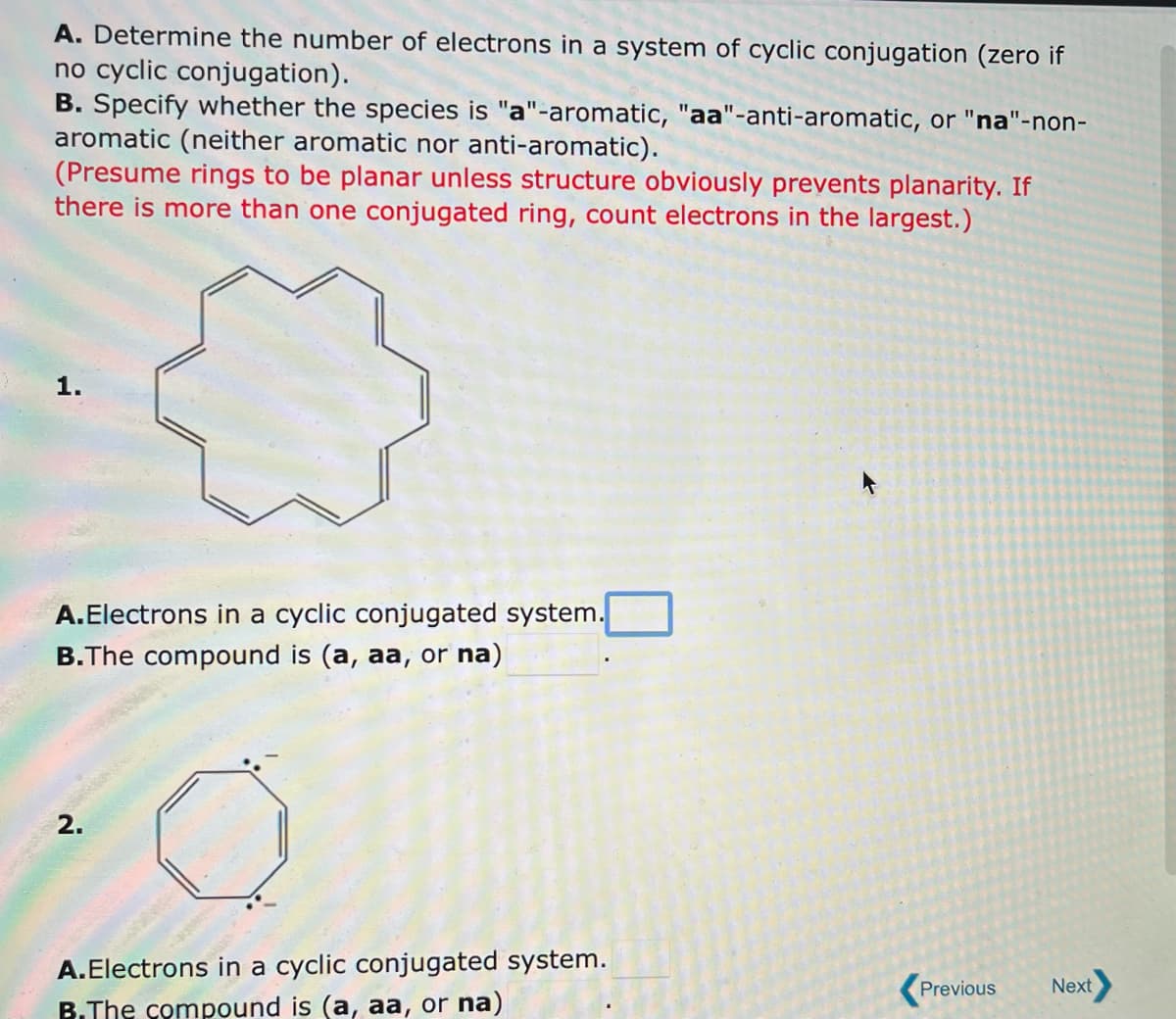 A. Determine the number of electrons in a system of cyclic conjugation (zero if
no cyclic conjugation).
B. Specify whether the species is "a"-aromatic, "aa"-anti-aromatic, or "na"-non-
aromatic (neither aromatic nor anti-aromatic).
(Presume rings to be planar unless structure obviously prevents planarity. If
there is more than one conjugated ring, count electrons in the largest.)
1.
A.Electrons in a cyclic conjugated system.
B. The compound is (a, aa, or na)
o
A.Electrons in a cyclic conjugated system.
B.The compound is (a, aa, or na)
2.
Previous
Next