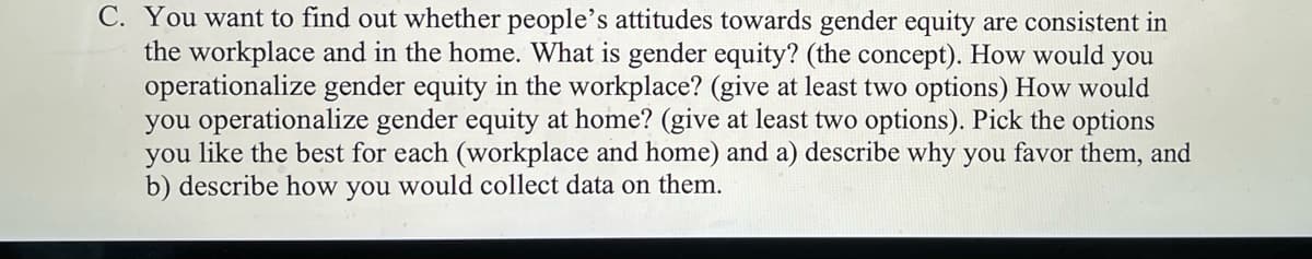 C. You want to find out whether people's attitudes towards gender equity are consistent in
the workplace and in the home. What is gender equity? (the concept). How would you
operationalize gender equity in the workplace? (give at least two options) How would
you operationalize gender equity at home? (give at least two options). Pick the options
you like the best for each (workplace and home) and a) describe why you favor them, and
b) describe how you would collect data on them.