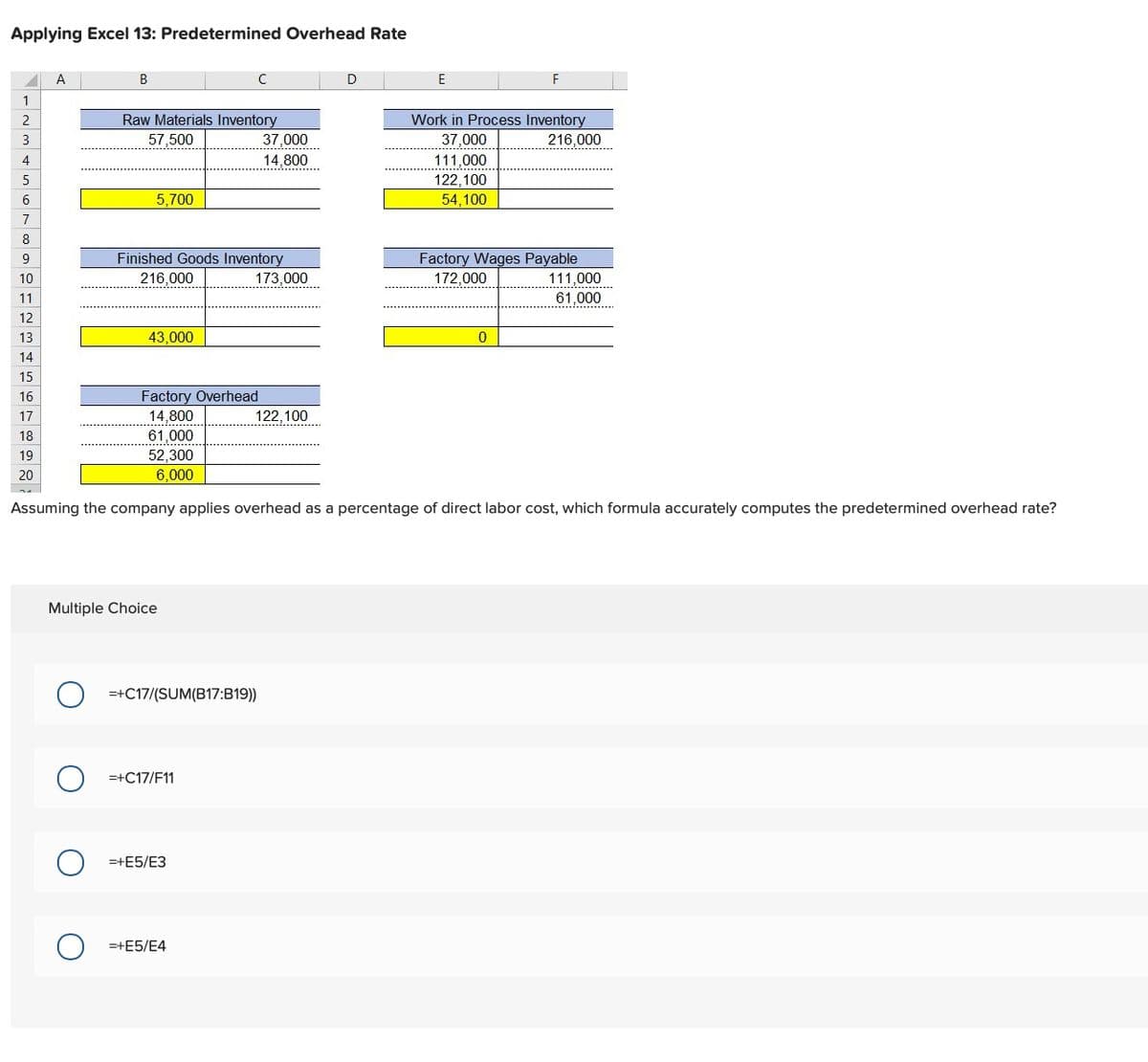 Applying Excel 13: Predetermined Overhead Rate
✓
1
2
3
4
5
6
7
8
9
10
11
12
13
14
15
16
17
18
19
20
A
B
Raw Materials Inventory
57,500
5,700
43,000
Finished Goods Inventory
216,000
Factory Overhead
14,800
61,000
52,300
6,000
Multiple Choice
с
=+C17/F11
=+C17/(SUM(B17:B19))
=+E5/E3
37,000
14.800
173,000
=+E5/E4
122,100
D
E
Assuming the company applies overhead as a percentage of direct labor cost, which formula accurately computes the predetermined overhead rate?
Work in Process Inventory
37,000
216,000
111.000
122,100
54,100
Factory Wages Payable
172,000
0
111.000
.........
61,000