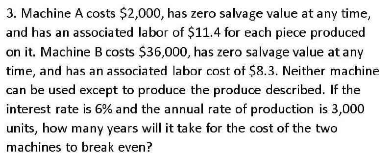 3. Machine A costs $2,000, has zero salvage value at any time,
and has an associated labor of $11.4 for each piece produced
on it. Machine B costs $36,000, has zero salvage value at any
time, and has an associated labor cost of $8.3. Neither machine
can be used except to produce the produce described. If the
interest rate is 6% and the annual rate of production is 3,000
units, how many years will it take for the cost of the two
machines to break even?
