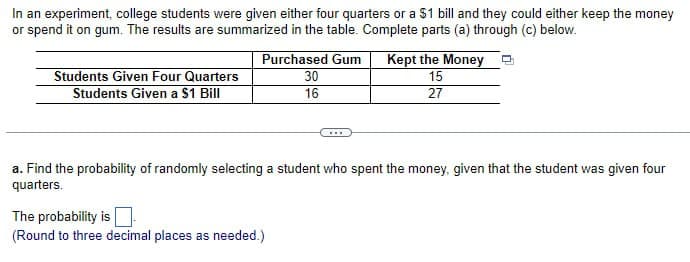In an experiment, college students were given either four quarters or a $1 bill and they could either keep the money
or spend it on gum. The results are summarized in the table. Complete parts (a) through (c) below.
Students Given Four Quarters
Students Given a $1 Bill
Purchased Gum
30
Kept the Money
15
16
27
a. Find the probability of randomly selecting a student who spent the money, given that the student was given four
quarters.
The probability is
(Round to three decimal places as needed.)