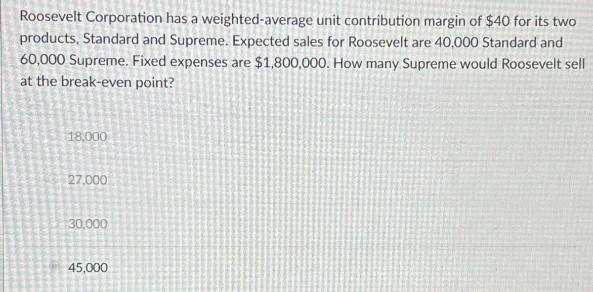 Roosevelt Corporation has a weighted-average unit contribution margin of $40 for its two
products, Standard and Supreme. Expected sales for Roosevelt are 40,000 Standard and
60,000 Supreme. Fixed expenses are $1,800,000. How many Supreme would Roosevelt sell
at the break-even point?
18,000
27,000
30,000
45,000