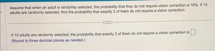 Assume that when an adult is randomly selected, the probability that they do not require vision correction is 16%. If 10
adults are randomly selected, find the probability that exactly 2 of them do not require a vision correction.
If 10 adults are randomly selected, the probability that exactly 2 of them do not require a vision correction is
(Round to three decimal places as needed.)