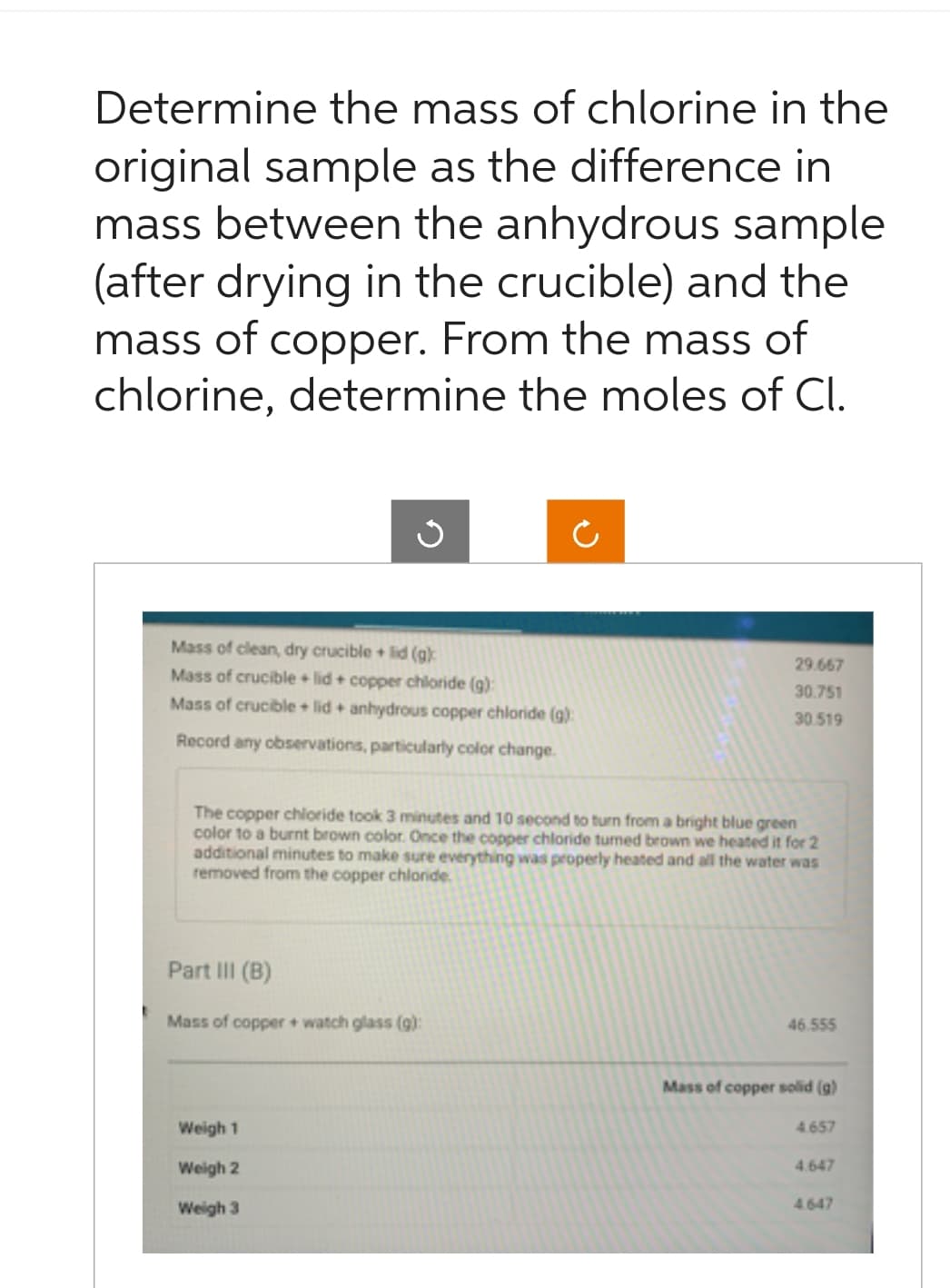 Determine the mass of chlorine in the
original sample as the difference in
mass between the anhydrous sample
(after drying in the crucible) and the
mass of copper. From the mass of
chlorine, determine the moles of Cl.
J
Mass of clean, dry crucible + lid (g):
Mass of crucible + lid + copper chloride (g):
Mass of crucible + lid + anhydrous copper chloride (g):
Record any observations, particularly color change.
The copper chloride took 3 minutes and 10 second to turn from a bright blue green
color to a burnt brown color. Once the copper chloride turned brown we heated it for 2
additional minutes to make sure everything was properly heated and all the water was
removed from the copper chloride.
Part III (B)
Mass of copper + watch glass (g):
Weigh 1
Weigh 2
Weigh 3
29.667
30.751
30.519
46.555
Mass of copper solid (g)
4.657
4.647
4.647